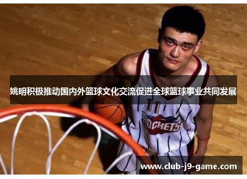 姚明积极推动国内外篮球文化交流促进全球篮球事业共同发展 姚明积极推动国内外篮球文化交流促进全球篮球事业共同发展