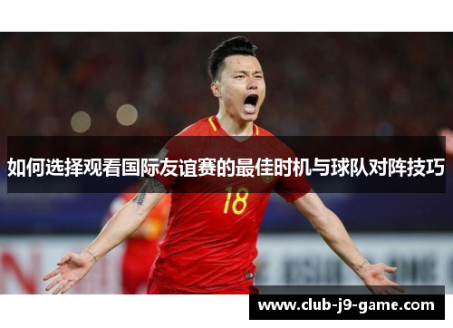 如何选择观看国际友谊赛的最佳时机与球队对阵技巧 如何选择观看国际友谊赛的最佳时机与球队对阵技巧