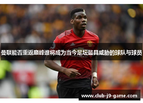 曼联能否重返巅峰谁将成为当今足坛最具威胁的球队与球员 曼联能否重返巅峰谁将成为当今足坛最具威胁的球队与球员