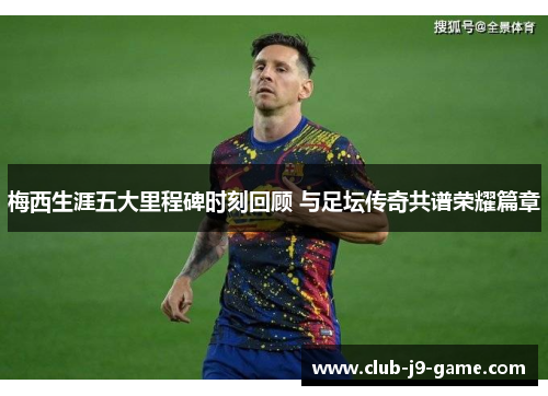 梅西生涯五大里程碑时刻回顾 与足坛传奇共谱荣耀篇章 梅西生涯五大里程碑时刻回顾 与足坛传奇共谱荣耀篇章