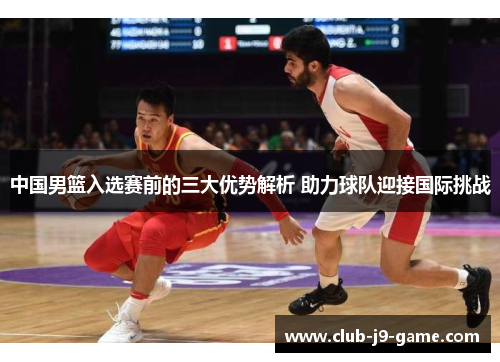中国男篮入选赛前的三大优势解析 助力球队迎接国际挑战 中国男篮入选赛前的三大优势解析 助力球队迎接国际挑战