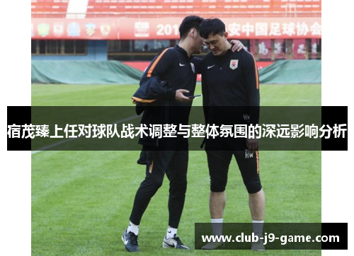 宿茂臻上任对球队战术调整与整体氛围的深远影响分析 宿茂臻上任对球队战术调整与整体氛围的深远影响分析