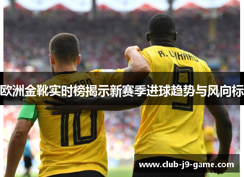 欧洲金靴实时榜揭示新赛季进球趋势与风向标 欧洲金靴实时榜揭示新赛季进球趋势与风向标
