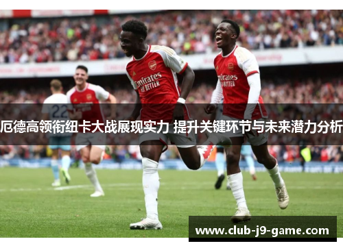 厄德高领衔纽卡大战展现实力 提升关键环节与未来潜力分析 厄德高领衔纽卡大战展现实力 提升关键环节与未来潜力分析