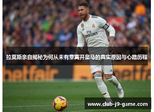 拉莫斯亲自揭秘为何从未有意离开皇马的真实原因与心路历程 拉莫斯亲自揭秘为何从未有意离开皇马的真实原因与心路历程