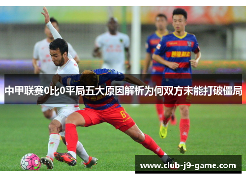 中甲联赛0比0平局五大原因解析为何双方未能打破僵局 中甲联赛0比0平局五大原因解析为何双方未能打破僵局
