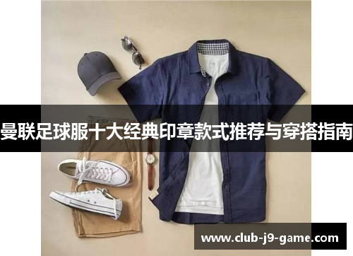 曼联足球服十大经典印章款式推荐与穿搭指南 曼联足球服十大经典印章款式推荐与穿搭指南