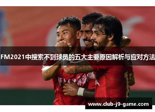 FM2021中搜索不到球员的五大主要原因解析与应对方法 FM2021中搜索不到球员的五大主要原因解析与应对方法