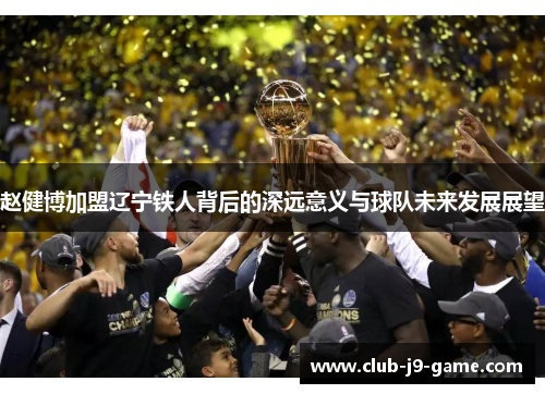 赵健博加盟辽宁铁人背后的深远意义与球队未来发展展望 赵健博加盟辽宁铁人背后的深远意义与球队未来发展展望