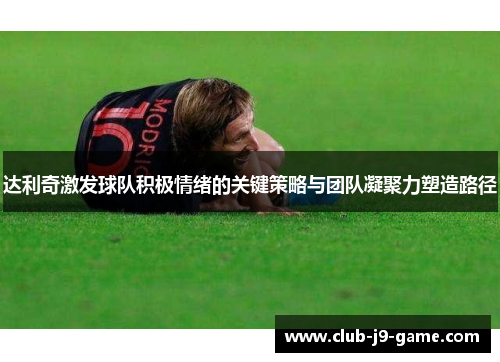 达利奇激发球队积极情绪的关键策略与团队凝聚力塑造路径 达利奇激发球队积极情绪的关键策略与团队凝聚力塑造路径