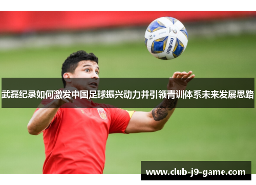 武磊纪录如何激发中国足球振兴动力并引领青训体系未来发展思路 武磊纪录如何激发中国足球振兴动力并引领青训体系未来发展思路